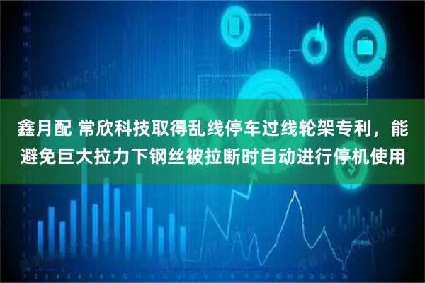 鑫月配 常欣科技取得乱线停车过线轮架专利，能避免巨大拉力下钢丝被拉断时自动进行停机使用