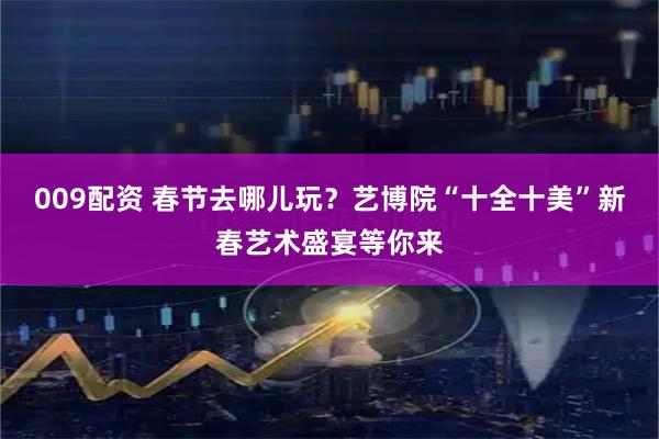 009配资 春节去哪儿玩？艺博院“十全十美”新春艺术盛宴等你来