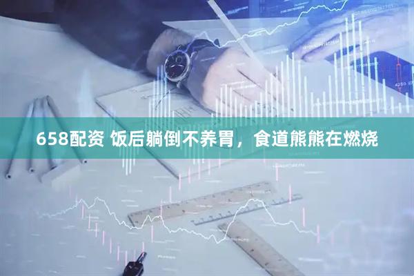 658配资 饭后躺倒不养胃，食道熊熊在燃烧