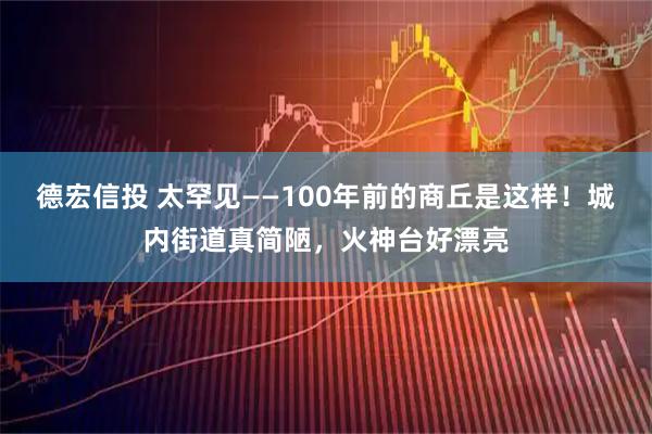 德宏信投 太罕见——100年前的商丘是这样！城内街道真简陋，火神台好漂亮
