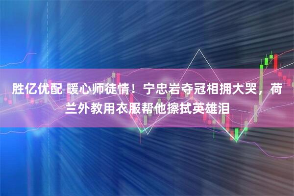 胜亿优配 暖心师徒情！宁忠岩夺冠相拥大哭，荷兰外教用衣服帮他擦拭英雄泪