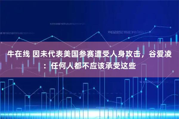 牛在线 因未代表美国参赛遭受人身攻击，谷爱凌：任何人都不应该承受这些