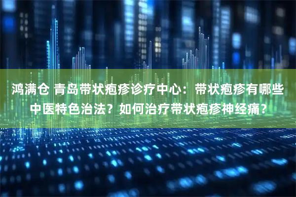 鸿满仓 青岛带状疱疹诊疗中心：带状疱疹有哪些中医特色治法？如何治疗带状疱疹神经痛？