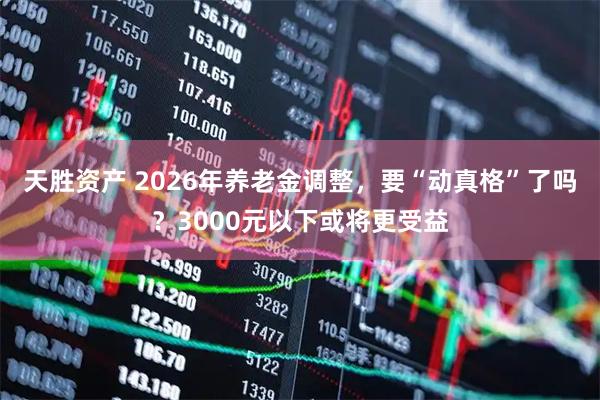 天胜资产 2026年养老金调整，要“动真格”了吗？3000元以下或将更受益