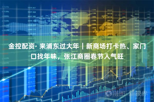 金控配资· 来浦东过大年｜新商场打卡热、家门口找年味，张江商圈春节人气旺