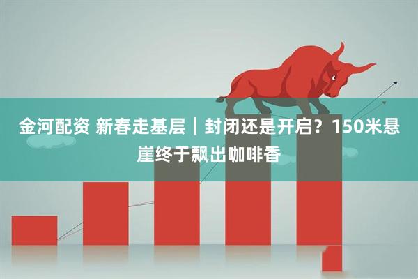 金河配资 新春走基层｜封闭还是开启？150米悬崖终于飘出咖啡香
