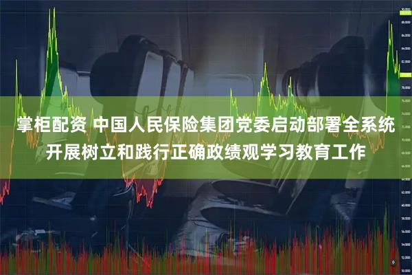 掌柜配资 中国人民保险集团党委启动部署全系统开展树立和践行正确政绩观学习教育工作