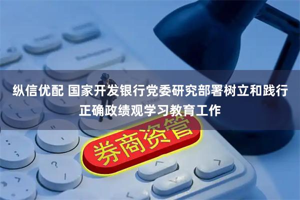 纵信优配 国家开发银行党委研究部署树立和践行正确政绩观学习教育工作