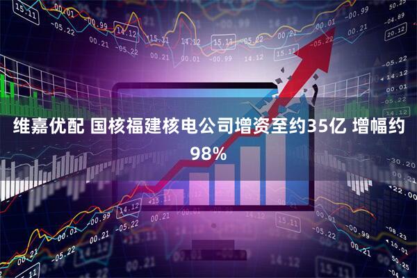 维嘉优配 国核福建核电公司增资至约35亿 增幅约98%