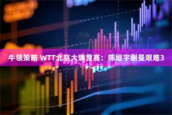 牛领策略 WTT北京大满贯赛：陈垣宇蒯曼艰难3