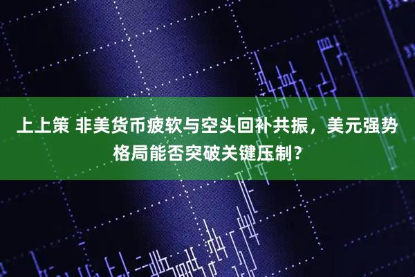 上上策 非美货币疲软与空头回补共振，美元强势格局能否突破关键压制？