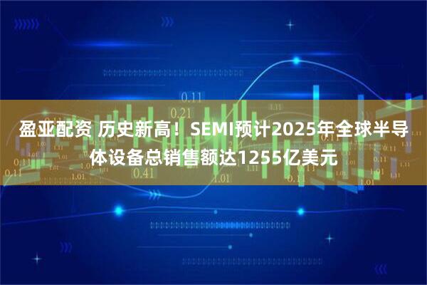 盈亚配资 历史新高！SEMI预计2025年全球半导体设备总销售额达1255亿美元