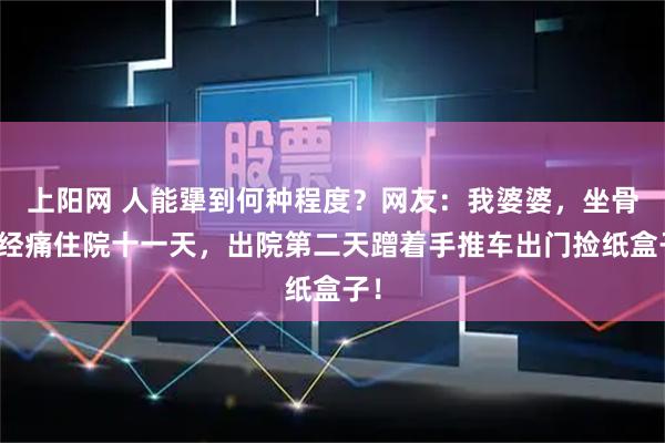上阳网 人能犟到何种程度？网友：我婆婆，坐骨神经痛住院十一天，出院第二天蹭着手推车出门捡纸盒子！