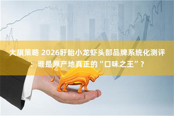 大旗策略 2026盱眙小龙虾头部品牌系统化测评：谁是原产地真正的“口味之王”？